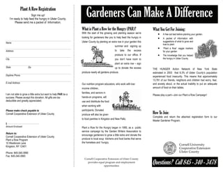 Plant A Row Registration
                           Sign me up!
       I’m ready to help feed the hungry in Ulster County.
            Please send me a packet of Information.
                                                                     Gardeners Can Make A Difference
                                                                 What is Plant a Row for the Hungry (PAR)?                        What You Get For Joining:
                                                                 With the start of the growing and planting season we’re              •    A free soil test before planting your garden.
                                                                 looking for gardeners like you to help feed the hungry in            •    A packet of information with
                                                                 Ulster County by planting an extra row in your garden this                suggestions of what to grow and
Name
                                                                                                                                           how to plant
                                                                                                 summer and signing up
                                                                                                                                      •    “Plant a Row” veggie markers
Address                                                                                          to    take    the   excess                for your garden
                                                                                                 produce to our office. If            •    The knowledge that you helped
City                                                                                             you don’t have room to                    the hungry in Ulster County

                                                                                                 plant an extra row – sign
State                  Zip                                                                       up to donate the excess          THE HUNGER Action Network of New York State
                                                                 produce nearly all gardens produce.                              estimated in 2003 that 8.3% of Ulster County’s population
Daytime Phone                                                                                                                     experienced food insecurity. This means that approximately
                                                                                                                                  13,781 of our friends, neighbors and children had worry, fear,
E-mail Address                                                   Our nutrition program educators, who work with low-              and anxiety about, or the actual inability to put an adequate
                                                                 income children,                                                 amount of food on their tables.
                                                                 families, and seniors in
I am not able to grow a little extra but want to help PAR be a                                                                    Please play a part—Join our Plant a Row Campaign!
success. Please accept this donation. All gifts are tax          hands-on programs, will
deductible and greatly appreciated.                              use and distribute the food
                                                                 when working with
Please make check payable to                                     participants. Donated
Cornell Cooperative Extension of Ulster County                   produce will also be given                                       How To Join:
                                                                                                                                  Complete and return the attached registration form to our
                                                                 to food pantries in Kingston and New Paltz.
                                                                                                                                  Master Gardener Program.
$
Amount Enclosed                                                  Plant a Row for the Hungry began in 1995, as a public
                                                                 service campaign by the Garden Writers Association to
Return to:
                                                                 encourage gardeners to grow a little extra and donate the
Cornell Cooperative Extension of Ulster County
Plant a Row Program                                              produce to local soup kitchens and food banks that serve
10 Westbrook Lane                                                the homeless and hungry.
Kingston, NY 12401

Phone: 845-340-3990
Fax: 845-340-3993

                                                                                                                                  Questions? Call 845 - 340 - 3478
                                                                   Cornell Cooperative Extension of Ulster County 
                                                                     provides equal program and employment                     
                                                                                   opportunities 
 