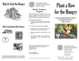 Help Us Feed the Hungry
                                                                                                                        Master Gardener
                                                                                                                                                                              Plant a Row
                                                                                                                           Program
                                                                                                             Master Gardeners are volunteers trained in the art &
                                                                                                             science of gardening who provide the public with
                                                                                                             gardening programs and activities that draw on the
                                                                                                                                                                            for the Hungry
                                                                                                             horticulture research and expertise of Cornell University.
                                                                                                                                                                            A people-helping-people program
                                                                                                             Other Master Gardener Programs:                                     assisting the hungry in
                                                                                                             •     HORTICULTURE HOTLINE gardening and home lawn
                                                                                                                                                                                     Ulster County
                                                                                                                   & landscape questions answered, call 845-340-3478
                                                                                                                   (DIRT)

                                                                                                             •
  Ulster County Plant A Row Partners                                                                               Soil Analysis, Insect & Plant Disease Identification

                                                                                                             •     Workshops, bus trips, annual Spring Seedling Sale,
                                                                                                                   annual Garden Day, annual Plant Swap & Sale

                                                                                                             •     Xeriscape Demonstration & Teaching Garden at SUNY
                                                                                                                   Ulster

                                                                                                             •     Biannual Master Gardener Volunteer Training—next
                                                                                                                   course begins in Fall 2007. For an application, please
                                                                                                                   call our office.




                                                                                                             Dona Crawford, Master Gardener Program Coordinator
                                                                                                             Cornell Cooperative Extension of Ulster County
                                                                                                             10 Westbrook Lane
                                                                                                             Kingston, NY 12401
                                                                                                                                                                                               10 Westbrook Ln. 
                                                                                                             Phone: 845-340-3990                                                               Kingston, NY 12401 
                                                                                                             E-mail: dm282@cornell.edu                                                         t. 845‐340‐3990 
                                                                                                                                                                                               f. 845‐340‐3993 
Cornell Cooperative Extension system enables people to improve their lives and communities through
partnerships that put experience and research knowledge to work. This is an equal opportunity program.
If you believe you have been discriminated against because of race, color, national origin, age, sex,                                                                          Monday‐Friday     8:30 am—5:00 pm  
handicap, political beliefs or religion, write immediately to the Secretary of Agriculture, Washington, DC
20250.                                                                                                           Building Strong and Vibrant New York Communities 
                                                                                                                                                                                http://counties.cce.cornell.edu/ulster
 