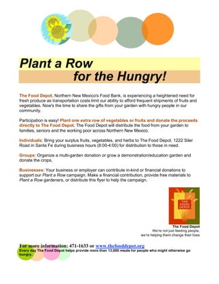 Plant a Row
         for the Hungry!
The Food Depot, Northern New Mexico's Food Bank, is experiencing a heightened need for
fresh produce as transportation costs limit our ability to afford frequent shipments of fruits and
vegetables. Now's the time to share the gifts from your garden with hungry people in our
community.

Participation is easy! Plant one extra row of vegetables or fruits and donate the proceeds
directly to The Food Depot. The Food Depot will distribute the food from your garden to
families, seniors and the working poor across Northern New Mexico.

Individuals: Bring your surplus fruits, vegetables, and herbs to The Food Depot, 1222 Siler
Road in Santa Fe during business hours (8:00-4:00) for distribution to those in need.

Groups: Organize a multi-garden donation or grow a demonstration/education garden and
donate the crops.

Businesses: Your business or employer can contribute in-kind or financial donations to
support our Plant a Row campaign. Make a financial contribution, provide free materials to
Plant a Row gardeners, or distribute this flyer to help the campaign.




                                                                                       The Food Depot
                                                                          We’re not just feeding people,
                                                                   weʼre helping them change their lives


For more information: 471-1633 or www.thefooddepot.org
Every day The Food Depot helps provide more than 13,000 meals for people who might otherwise go
hungry.
 