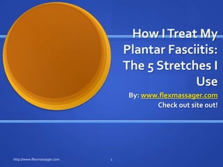 How I Treat My Plantar Fasciitis: The 5 Stretches I Use By: www.flexmassager.com Check out site out! 1 http://www.flexmassager.com 