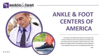 ANKLE & FOOT
CENTERS OF
AMERICA
The Doctors and Professional Staff at the Ankle & Foot
Centers of America strive to stay abreast of the latest and
most state-of-the-art concepts in ankle and foot care. They
maintain the highest levels of certification and accreditation
and complete numerous hours of ongoing education each
year.
 