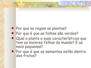 Por que se regam as plantas? Por que é que as folhas são verdes? Qual a planta e suas características que tem as maiores folhas do mundo? E as mais pequenas? Por que é que as sementes estão dentro dos frutos? 