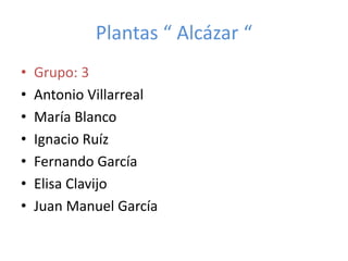 Plantas “ Alcázar “
• Grupo: 3
• Antonio Villarreal
• María Blanco
• Ignacio Ruíz
• Fernando García
• Elisa Clavijo
• Juan Manuel García
 