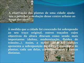 A observação das plantas de uma cidade ajuda-nos a perceber a evolução desse centro urbano ao longo dos anos.  À medida que a cidade foi crescendo foi sobrepondo ao seu traço original, outros traçados cujos objectivos da altura ditavam como sendo mais importantes (defesa, modernização, fluidez de trânsito…). Assim, a maior parte das cidades apresenta a sobreposição de dois ou mais tipos de plantas, cada um delas, correspondentes a épocas distintas. 
