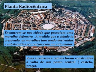Planta Radiocêntrica Encontram-se nas cidade que possuíam uma muralha defensiva . À medida que a cidade ia crescendo, as muralhas iam sendo destruídas e substituídas por outras com um raio maior.  Ruas circulares e radiais foram construídas à volta de um ponto central ( castelo, praça) .  