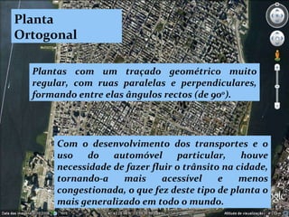 Planta Ortogonal Plantas com um traçado geométrico muito regular, com ruas paralelas e perpendiculares, formando entre elas ângulos rectos (de 90 0 ).   Com o desenvolvimento dos transportes e o uso do automóvel particular, houve necessidade de fazer fluir o trânsito na cidade, tornando-a mais acessível e menos congestionada, o que fez deste tipo de planta o mais generalizado em todo o mundo. 