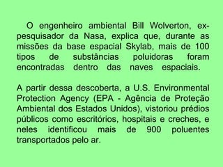 O engenheiro ambiental Bill Wolverton, ex-
pesquisador da Nasa, explica que, durante as
missões da base espacial Skylab, mais de 100
tipos   de   substâncias   poluidoras   foram
encontradas dentro das naves espaciais.

A partir dessa descoberta, a U.S. Environmental
Protection Agency (EPA - Agência de Proteção
Ambiental dos Estados Unidos), vistoriou prédios
públicos como escritórios, hospitais e creches, e
neles identificou mais de 900 poluentes
transportados pelo ar.
 