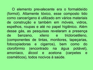 O elemento prevalecente era o formaldeído
(formol). Altamente tóxico, esse composto tido
como cancerígeno é utilizado em vários materiais
de construção e também em móveis, vidros,
espelhos, roupas e até no papel higiênico. Além
desse gás, as pesquisas revelaram a presença
de     benzeno,     xileno    e   tricloroetileno,
(componentes de tintas, monitores, tapeçarias,
fotocopiadoras e cigarros), bem como do
clorofórmio (encontrado na água potável),
amoníaco, álcool e acetona (carpetes e
cosméticos), todos nocivos à saúde.
 