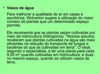 • Vasos de água
 Para melhorar a qualidade do ar em casas e
 escritórios, Wolverton sugere a utilização do maior
 número de plantas que um determinado espaço
 permita.
 Ele recomenda que as plantas sejam cultivadas por
 meio da hidrocultura (hidroponia). "Nossos estudos
 revelaram que plantas cultivadas na água são mais
 eficientes na redução do transporte de fungos e
 bactérias do que as cultivadas em terra". O ideal,
 segundo o especialista, é ter uma planta para cada
 9,29 m² quando cultivadas em hidrocultura, e duas
 no mesmo espaço, quando se utilizam vasos de
 terra.
 