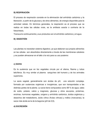 B) RESPIRACIÓN

El proceso de respiración consiste en la eliminación del anhídrido carbónico y la
liberación, a partir de la glucosa y de otros alimentos, de energía disponible para la
actividad celular. En términos generales, la respiración es el proceso que se
realiza en todas las células vivas, es la antítesis exacta o contraria de la
fotosíntesis.
Transcurre continuamente y sus productos son el anhídrido carbónico y el agua.

B) DIGESTIÓN




Las plantas no necesitan sistema digestivo, ya que elaboran sus propios alimentos
en las células son absorbidos directamente a través de las membranas celulares
y se pueden almacenar en el tallo o la raíz para su uso posterior.



c) SAVIA

Es la sustancia que en los vegetales circula por el xilema, floema y tubos
laticíferos. Es muy similar al plasma sanguíneo del humano y de los animales
superiores.

La savia vegetal, generalmente son ácidas de pH,            una solución compleja,
formada por sustancias orgánicas e inorgánicas, que son transportadas a las
distintas partes de la planta. La savia tiene compuestos como 98 % de agua, sales
de sodio, potasio, calcio y magnesio, glucosa y otros azucares, proteínas,
enzimas, hormonas vegetales, oxígeno y anhídrido carbónico, ácidos orgánicos y
desechos del metabolismo, ácido cítrico (frutas cítricas) y málico (manzanas), la
savia más ácida es la de la begonia (pH de 0,9).

d) EXCRESIÓN
 