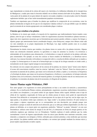 Plantae 30
(que originalmente se extraía de la corteza del sauce) a la vincristina y la vinblastina (obtenidas de la vincapervinca
de Madagascar y usadas para tratar la leucemia infantil) son en última instancia derivados de las plantas. Además,
varias partes de las plantas de un gran número de especies son usadas completas o son procesadas como los llamados
suplementos herbales, que se han vuelto tremendamente populares recientemente.
También son importantes para el hombre las plantas que modifican la composición de un ecosistema, como las
plantas introducidas en lugares de los que no son originarias ("plantas exóticas") y las que debido a que son dañinas
para la economía de un sistema agropecuario son consideradas plagas o malezas.
Ciencias que estudian a las plantas
La Botánica es la ciencia que estudia a la mayoría de los organismos que tradicionalmente fueron tratados como
plantas, entre los que se incluye virtualmente a todos los organismmos eucariotas fotosintéticos (plantas terrestres y
algas) más otros organismos eucariotas que no fotosintetizan pero poseen paredes celulares y esporas (los hongos y
algunos grupos que anteriormente fueron considerados hongos, como Oomycota), aunque estos últimos están cada
vez más estudiados en su propio departamento de Micología. Las algas también pueden estar en su propio
departamento de Ficología.
Normalmente las demás ciencias que estudian a las plantas tienen en cuenta sólo a las plantas terrestres. Algunas
tienen una orientación netamente práctica: la agricultura se ocupa de aumentar la cosecha o la resistencia a
enfermedades de los productos para alimentación, y la horticultura se ocupa de realizarlo en las plantas cultivadas
para ornamentales. Por ejemplo, en estas dos ciencias se hacen estudios de hibridación y se identifican nuevos
cultivares. Las ciencias forestales (silvicultura) se ocupan del cultivo y cosecha de árboles utilizados por su madera y
su pulpa. La farmacognosia es la rama de la farmacología que se ocupa de las drogas naturales en estado crudo, y
normalmente son de origen vegetal (aunque no necesariamente).
En contraste con esos campos más prácticos de las ciencias de las plantas, las ciencias "puras" tienen como objetivo
el avance del conocimiento científico, tanto las ciencias "aplicadas" como las "básicas". Entre las ciencias puras se
encuentran la anatomía de las plantas, que tratan con la estructura de células y tejidos y su estructura, la fitoquímica
y la fisiología de plantas, que tratan con los procesos bioquímicos y biofísicos y sus productos, la biología molecular
de plantas trata con la estructura y función del material genético, la ecología de plantas trata de sus interacciones con
el ambiente, la sistemática de plantas trata de la taxonomía y la filogenia de las plantas.
Anexo: Plantae según Whittaker, 1969
Este autor agrupó a los organismos en reinos principalmente en base a sus modos de nutrición y características
celulares. En su clasificación Plantae contiene, principalmente, organismos eucariotas multicelulares fotosintéticos,
con células con cloroplastos y con pared celular (lo que algunos llaman célula vegetal, definida como el tipo de
célula de los vegetales), organizados de forma que las células posean al menos cierto grado de especialización
funcional. Esta definición se corresponde con circunscripciones de esa época de lo que hoy son las algas rojas, las
algas pardas, y las plantas verdes (que contienen a las "algas verdes" y las plantas terrestres). El autor incluyó en
estos grupos a algunos organismos que no se correspondían con esta descripción, por ejemplo porque eran
unicelulares o porque su modo de nutrición era la absorción, que ya se sabía que estaban emparentados con ellos. Las
plantas así definidas, en su mayor parte son organismos autótrofos: "fabrican" su propio "alimento", en este caso
fotosintéticos: utilizan como fuente de energía la luz del Sol y la almacenan en forma de energía química en las
moléculas orgánicas que sintetizan (ver en Cloroplasto). También exploran el medio ambiente que las rodea
(normalmente a través de órganos especializados como las raíces) para absorber otros nutrientes esenciales, como
minerales y compuestos con nitrógeno y fósforo, utilizados para construir proteínas y otras moléculas que necesitan
para subsistir. Las plantas también suelen estar ancladas a un sustrato (por ejemplo mediante las mismas raíces) y
poseer tejidos especializados en darles soporte.
 