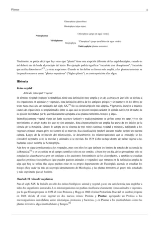 Plantae 4
Primoplantae
Glaucophyta (glaucofitas)
Rhodophyta (algas rojas)
Viridiplantae
Chlorophyta (grupo de algas verdes)
Streptophyta
"Charophyta" (grupo parafilético de algas verdes)
Embryophyta (plantas terrestres)
Finalmente, se puede decir que hay veces que "planta" tiene una acepción diferente de las aquí descriptas, cuando es
así debería ser definida al principio del texto. Por ejemplo podría significar "eucariota con cloroplastos", "eucariota
que realiza fotosíntesis"
[3]
, y otras acepciones. Cuando se las define en forma más amplia, a las plantas terrestres se
las puede encontrar como "plantas superiores" ("higher plants"), en contraposición a las algas.
Historia
Reino vegetal
Artículo principal: Vegetal
El término vegetal (regnum Vegetabilia), tiene una definición muy amplia y es de la época en que sólo se dividía a
los organismos en animales y vegetales, esta definición deriva de los antiguos griegos y se mantuvo en los libros de
texto hasta más allá de mediados del siglo XX.
[4]
En su circunscripción más amplia, Vegetabilia incluye a muchos
clados de organismos no emparentados entre sí, que casi no poseen ningún carácter en común salvo por el hecho de
no poseer movilidad, por lo que básicamente agrupaba a las plantas terrestres, hongos y algas.
Etimológicamente vegetal viene del latín vegetare (crecer) y tradicionalmente se define como los seres vivos sin
movimiento, es decir, todos los que no son animales. Esta circunscripción tan amplia fue parte de los inicios de la
ciencia de la Botánica. Linneo lo adopta en su sistema de tres reinos (animal, vegetal y mineral), definiendo a los
vegetales porque crecen, pero no sienten ni se mueven. Esa clasificación perduró durante mucho tiempo en nuestra
cultura. Luego de la invención del microscopio, se descubrieron los microorganismos que al principio se los
consideró vegetales si no se movían y animales si se movían. En 1875 Cohn incluye dentro del reino vegetal a las
bacterias con el nombre de Schizophyta.
Aún hoy se sigue considerando a los vegetales, pues son ellos los que definen los límites de estudio de la ciencia de
la Botánica,
[5]
y se los utiliza en el campo científico sólo en ese sentido, si bien hoy en día, de los procariotas sólo se
estudian las cianobacterias por ser similares a los ancestros fotosintéticos de los cloroplastos, y también se estudian
aquellos protistas fotosintéticos (que pueden parecer animales o vegetales) que entraron en la definición amplia de
alga que hoy se utiliza (las algas pueden estar en su propio departamento de Ficología); además se estudian los
hongos (hoy cada vez más en su propio departamento de Micología), y las plantas terrestres, el grupo más estudiado
y más importante para el hombre.
Haeckel: El reino de las plantas
Para el siglo XIX, la división en sólo dos reinos biológicos: animal y vegetal, ya no era satisfactoria para englobar a
todos los organismos conocidos. Los microorganismos no podían clasificarse claramente como animales o vegetales,
por lo que Owen propone en 1858 el reino Protozoa y Hogg en 1860 el reino Protoctista. Haeckel en cambio propone
en 1866 dividir el reino vegetal en dos nuevos reinos: Protista y Plantae, agrupando en Protista a los
microorganismos unicelulares como microalgas, protozoos y bacterias, y en Plantae a los multicelulares como las
plantas terrestres, algas multicelulares y hongos.
[6]
 