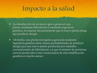 Impacto a la salud
 La introducción de un nuevo gen o genes en una
planta, mediante hibridación o mediante ingeniería
genética, no supone necesariamente que la nueva planta tenga
que producir alergia.


De hecho, una planta transgénica generada mediante
ingeniería genética tiene menos probabilidades de producir
alergia que una nueva planta producida por métodos
convencionales de hibridación, ya que el número de proteínas
nuevas producidas como consecuencia de esta modificación
genética es mucho menor.

 