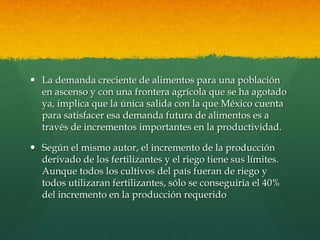  La demanda creciente de alimentos para una población
en ascenso y con una frontera agrícola que se ha agotado
ya, implica que la única salida con la que México cuenta
para satisfacer esa demanda futura de alimentos es a
través de incrementos importantes en la productividad.
 Según el mismo autor, el incremento de la producción
derivado de los fertilizantes y el riego tiene sus límites.
Aunque todos los cultivos del país fueran de riego y
todos utilizaran fertilizantes, sólo se conseguiría el 40%
del incremento en la producción requerido

 