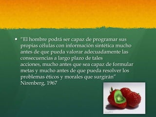  “El hombre podrá ser capaz de programar sus
propias células con información sintética mucho
antes de que pueda valorar adecuadamente las
consecuencias a largo plazo de tales
acciones, mucho antes que sea capaz de formular
metas y mucho antes de que pueda resolver los
problemas éticos y morales que surgirán”
Nirenberg, 1967

 