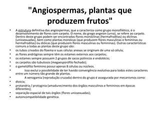 "Angiospermas, plantas que
produzem frutos"
• A estrutura definitiva das angiospermas, que a caracteriza como grupo monofilético, é o
desenvolvimento de flores com carpelo. O nome, do grego angeion (urna), se refere ao carpelo.
Dentro deste grupo podem ser encontradas flores monóclinas (hermafroditas) ou díclinas
(unissexuadas), bem como plantas monóicas (que produzem flores masculinas e femininas ou
hermafroditas) ou dióicas (que produzem flores masculinas ou femininas). Outras características
comuns a todas as plantas deste grupo são:
• os tubos crivados do floema e suas células anexas se originam de uma só célula;
• as flores andróginas sempre têm os estames externos aos carpelos;
• os estames sempre possuem 2 grupos de sacos polínicos e endotécio;
• os carpelos são tubulosos (megaesporófilo fechado);
• o gametófito feminino possui apenas 8 células ou núcleos.
• Isso exclui a possibilidade de ter havido convergência evolutiva para todos estes caracteres
entre um número tão grande de plantas.
• A xenogamia (reprodução cruzada) dentro do grupo é assegurada por mecanismos como:
• dioicia;
• protandria / protoginia (amadurecimento dos órgãos masculinos e femininos em épocas
diferentes);
• separação espacial de tais órgãos (flores unissexuadas);
• autoincompatibilidade genética.
 