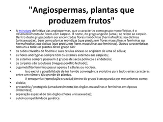 "Angiospermas, plantas que
produzem frutos"
• A estrutura definitiva das angiospermas, que a caracteriza como grupo monofilético, é o
desenvolvimento de flores com carpelo. O nome, do grego angeion (urna), se refere ao carpelo.
Dentro deste grupo podem ser encontradas flores monóclinas (hermafroditas) ou díclinas
(unissexuadas), bem como plantas monóicas (que produzem flores masculinas e femininas ou
hermafroditas) ou dióicas (que produzem flores masculinas ou femininas). Outras características
comuns a todas as plantas deste grupo são:
• os tubos crivados do floema e suas células anexas se originam de uma só célula;
• as flores andróginas sempre têm os estames externos aos carpelos;
• os estames sempre possuem 2 grupos de sacos polínicos e endotécio;
• os carpelos são tubulosos (megaesporófilo fechado);
• o gametófito feminino possui apenas 8 células ou núcleos.
• Isso exclui a possibilidade de ter havido convergência evolutiva para todos estes caracteres
entre um número tão grande de plantas.
• A xenogamia (reprodução cruzada) dentro do grupo é assegurada por mecanismos como:
• dioicia;
• protandria / protoginia (amadurecimento dos órgãos masculinos e femininos em épocas
diferentes);
• separação espacial de tais órgãos (flores unissexuadas);
• autoincompatibilidade genética.
 