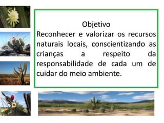 Objetivo 
Reconhecer e valorizar os recursos 
naturais locais, conscientizando as 
crianças a respeito da 
responsabilidade de cada um de 
cuidar do meio ambiente. 
 