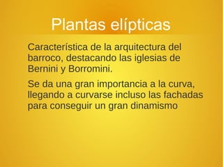 Plantas elípticas
Característica de la arquitectura del
barroco, destacando las iglesias de
Bernini y Borromini.
Se da una gran importancia a la curva,
llegando a curvarse incluso las fachadas
para conseguir un gran dinamismo
 