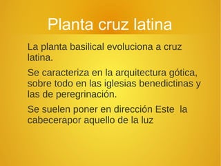Planta cruz latina
La planta basilical evoluciona a cruz
latina.
Se caracteriza en la arquitectura gótica,
sobre todo en las iglesias benedictinas y
las de peregrinación.
Se suelen poner en dirección Este la
cabecerapor aquello de la luz
 
