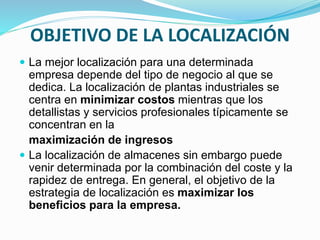 OBJETIVO DE LA LOCALIZACIÓN
 La mejor localización para una determinada
empresa depende del tipo de negocio al que se
dedica. La localización de plantas industriales se
centra en minimizar costos mientras que los
detallistas y servicios profesionales típicamente se
concentran en la
maximización de ingresos
 La localización de almacenes sin embargo puede
venir determinada por la combinación del coste y la
rapidez de entrega. En general, el objetivo de la
estrategia de localización es maximizar los
beneficios para la empresa.
 