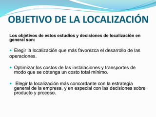 Los objetivos de estos estudios y decisiones de localización en
general son:
 Elegir la localización que más favorezca el desarrollo de las
operaciones.
 Optimizar los costos de las instalaciones y transportes de
modo que se obtenga un costo total mínimo.
 Elegir la localización más concordante con la estrategia
general de la empresa, y en especial con las decisiones sobre
producto y proceso.
OBJETIVO DE LA LOCALIZACIÓN
 