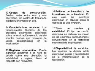 13.Costos de construcción:
Suelen variar entre una y otra
alternativa, los costos de transporte
inciden fuertemente en ello.
14.Características técnicas: Los
requerimientos técnicos de los
procesos determinan exigencias
sobre la localización ejemplo de ello
son los puertos, que requieren de
varias características en la
localización.
15.Régimen económico: Puede
significar atractivos a la hora de
decidir sobre una ubicación, la
estabilidad y reglas claras al
respecto son relevantes.
16.Políticas de incentivo a las
inversiones en la localidad: En
este caso los incentivos
determinan en algunos casos la
viabilidad de una inversión.
17.Tipos de cambio y
estabilidad: El tipo de cambio
determina, en particular en el caso
de las empresas transnacionales,
conveniencias en la factibilidad
económica de los proyectos.
18.Disponibilidad de servicios:
Los servicios de distinta índole
determinan costos y factibilidades
en la implementación de la
localización.
 