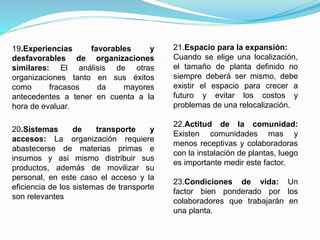19.Experiencias favorables y
desfavorables de organizaciones
similares: El análisis de otras
organizaciones tanto en sus éxitos
como fracasos da mayores
antecedentes a tener en cuenta a la
hora de evaluar.
20.Sistemas de transporte y
accesos: La organización requiere
abastecerse de materias primas e
insumos y asi mismo distribuir sus
productos, además de movilizar su
personal, en este caso el acceso y la
eficiencia de los sistemas de transporte
son relevantes
21.Espacio para la expansión:
Cuando se elige una localización,
el tamaño de planta definido no
siempre deberá ser mismo, debe
existir el espacio para crecer a
futuro y evitar los costos y
problemas de una relocalización.
22.Actitud de la comunidad:
Existen comunidades mas y
menos receptivas y colaboradoras
con la instalación de plantas, luego
es importante medir este factor.
23.Condiciones de vida: Un
factor bien ponderado por los
colaboradores que trabajarán en
una planta.
 