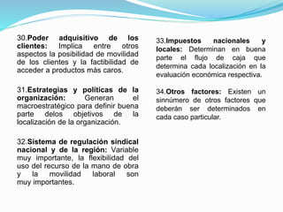 30.Poder adquisitivo de los
clientes: Implica entre otros
aspectos la posibilidad de movilidad
de los clientes y la factibilidad de
acceder a productos más caros.
31.Estrategias y políticas de la
organización: Generan el
macroestratégico para definir buena
parte delos objetivos de la
localización de la organización.
32.Sistema de regulación sindical
nacional y de la región: Variable
muy importante, la flexibilidad del
uso del recurso de la mano de obra
y la movilidad laboral son
muy importantes.
33.Impuestos nacionales y
locales: Determinan en buena
parte el flujo de caja que
determina cada localización en la
evaluación económica respectiva.
34.Otros factores: Existen un
sinnúmero de otros factores que
deberán ser determinados en
cada caso particular.
 