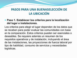 PASOS PARA UNA BUENASELECCIÓN DE
LA UBICACIÓN
 Paso 1. Establecer los criterios para la localización
del lugar e instalaciones.
Los criterios para elegir el lugar dependen de los datos que
se recaben para poder evaluar las comunidades con base
en la comparación. Estos criterios pueden ser esenciales o
deseables. Se requiere además un resumen de los
requisitos operativos y de instalación, incluyendo el área
de las instalaciones, las proyecciones de fuerza laboral por
tipo de habilidad, consumo de servicios y necesidades
logísticas.
 