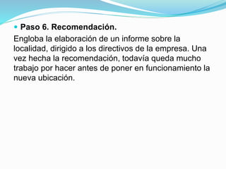  Paso 6. Recomendación.
Engloba la elaboración de un informe sobre la
localidad, dirigido a los directivos de la empresa. Una
vez hecha la recomendación, todavía queda mucho
trabajo por hacer antes de poner en funcionamiento la
nueva ubicación.
 