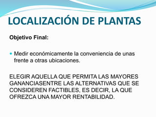 LOCALIZACIÓN DE PLANTAS
Objetivo Final:
 Medir económicamente la conveniencia de unas
frente a otras ubicaciones.
ELEGIR AQUELLA QUE PERMITA LAS MAYORES
GANANCIASENTRE LAS ALTERNATIVAS QUE SE
CONSIDEREN FACTIBLES, ES DECIR, LA QUE
OFREZCA UNA MAYOR RENTABILIDAD.
 