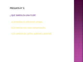 PREGUNTA Nº 5:
¿ QUE SIMBOLIZA UNA FLOR?
a) Simboliza el odio entre amigos.
b) Simboliza una mala comunicación.
c) Es símbolo de cariño, gratitud y amistad.
 