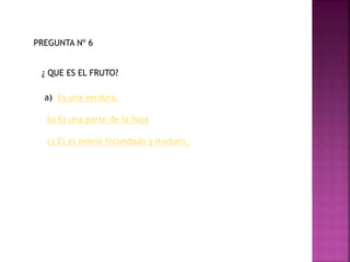 PREGUNTA Nº 6
¿ QUE ES EL FRUTO?
a) Es una verdura.
b) Es una parte de la hoja
c) Es el ovario fecundado y maduro.
 