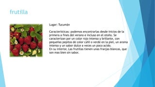 frutilla
Lugar: Tucumán
Características: podemos encontrarlas desde inicios de la
primera a fines del verano e incluso en el otoño. Se
caracterizan por un color rojo intenso y brillante, con
pequeñas pepitos de color café o verde en la piel, un aroma
intenso y un sabor dulce a veces un poco acido.
En su interior, Las frutillas tienen unas franjas blancas, que
son mas bien sin sabor.
 
