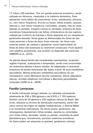 11 Plantas Condimentares: Cultivo e Utilização
17 tribos e 83 subtribos. Tem um grande potencial econômico, sendo
utilizada em fármacos, inseticidas e na indústria alimentícia. Pode
apresentar como hábito de crescimento: ervas, subarbustos, arbustos
ou, com menor frequência, árvores ou lianas; folhas simples, opostas,
alternas e, com menor frequência, verticiladas, simples, mas às vezes
lobadas ou partidas; margens inteiras ou dentadas; presença de óleos
aromáticos frequentemente nas folhas; inflorescência do tipo capítulo
rodeada por invólucro de brácteas e flores dispostas em um receptáculo
geralmente discoide; flores iguais ou diferenciadas em flores do raio
(mais externas) e flores do disco (mais internas). As flores mais
externas podem ser estéreis e apresentar corola hipertrofiada; as
flores do disco são bissexuais ou raramente unissexuais. Fruto aquênio
com papilhos persistentes, que auxiliam na dispersão das sementes
(RIBEIRO et al., 2010).
As plantas dessa família são consideradas cosmopolitas, ocupando
regiões tropicais, subtropicais e temperadas, sendo mais encontradas
em ambientes abertos e pouco úmidos. As adaptações e caracteres
evolutivos da família Asteraceae são dados a partir de seus metabólitos
secundários. Muitas produzem metabólitos secundários de uso
farmacêutico, como Matricaria recutita (camomila), Stevia rebaudiana
(stevia), Achillea milleforum (mil-folhas) e Baccharis genistelloides
(carqueja) (JUDD et al., 2009).
Família Lamiaceae
A família Lamiaceae (antiga Labiatae, ou Labiadas) compreende
atualmente de 236 a 258 gêneros e de 6.970 a 7.193 espécies.
Existem cerca de 23 gêneros e 232 espécies nativas do Brasil. São
ervas, arbustos ou árvores de distribuição cosmopolita, porém têm
como centros de origem as regiões mediterrânicas, o Oriente Médio
e as montanhas subtropicais. Os ramos jovens, geralmente, são
tetrangulares. Apresentam folhas simples, opostas ou verticiladas,
com limbo inteiro, denteado, lobado ou partido, revestidas de pelos
glandulares que, normalmente, secretam essências aromáticas.
As flores podem ser pequenas ou grandes, geralmente vistosas,
 