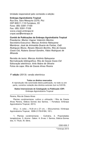 © Embrapa 2013
Unidade responsável pelo conteúdo e edição:
Embrapa Agroindústria Tropical
Rua Dra. Sara Mesquita 2270, Pici
CEP 60511-110 Fortaleza, CE
Fone: (85) 3391-7100
Fax: (85) 3391-7109
www.cnpat.embrapa.br
cnpat.sac@embrapa.br
Comitê de Publicações da Embrapa Agroindústria Tropical
Presidente: Marlon Vagner Valentim Martins
Secretário-Executivo: Marcos Antônio Nakayama
Membros: José de Arimatéia Duarte de Freitas, Celli
Rodrigues Muniz, Renato Manzini Bonfim, Rita de Cassia
Costa Cid, Rubens Sonsol Gondim, Fábio Rodrigues de
Miranda
Revisão de texto: Marcos Antônio Nakayama
Normalização bibliográfica: Rita de Cassia Costa Cid
Editoração eletrônica: Arilo Nobre de Oliveira
Fotos da capa: Rita de Cassia Alves Pereira
1a
edição (2013): versão eletrônica
Todos os direitos reservados
A reprodução não autorizada desta publicação, no todo ou em
parte, constitui violação dos direitos autorais (Lei no 9.610).
Dados Internacionais de Catalogação na Publicação (CIP)
Embrapa Agroindústria Tropical
Pereira, Rita de Cássia Alves
Plantas condimentares: cultivo e utilização / Rita de Cassia
Alves Pereira, Odécia Gomes dos Santos. – Fortaleza: Embrapa
Agroindústria Tropical, 2013.
55 p. : il. color. ; 14,8 cm x 21 cm. – (Documentos / Embrapa
Agroindústria Tropical, ISSN 2179-8184; 161).
1. Plantas condimentares - Culinária. 2. Propriedades
terapêuticas. 3. Aroma - Sabor. 4. Ervas. I. Santos, Odécia Gomes
dos. II. Título. III. Série.
CDD 635.7
 