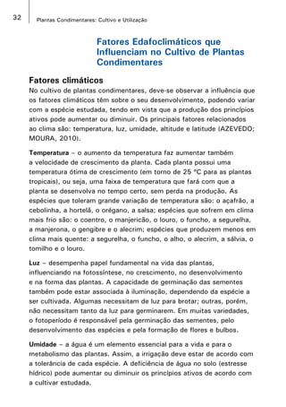 32 Plantas Condimentares: Cultivo e Utilização
Fatores Edafoclimáticos que
Influenciam no Cultivo de Plantas
Condimentares
Fatores climáticos
No cultivo de plantas condimentares, deve-se observar a influência que
os fatores climáticos têm sobre o seu desenvolvimento, podendo variar
com a espécie estudada, tendo em vista que a produção dos princípios
ativos pode aumentar ou diminuir. Os principais fatores relacionados
ao clima são: temperatura, luz, umidade, altitude e latitude (AZEVEDO;
MOURA, 2010).
Temperatura – o aumento da temperatura faz aumentar também
a velocidade de crescimento da planta. Cada planta possui uma
temperatura ótima de crescimento (em torno de 25 ºC para as plantas
tropicais), ou seja, uma faixa de temperatura que fará com que a
planta se desenvolva no tempo certo, sem perda na produção. As
espécies que toleram grande variação de temperatura são: o açafrão, a
cebolinha, a hortelã, o orégano, a salsa; espécies que sofrem em clima
mais frio são: o coentro, o manjericão, o louro, o funcho, a segurelha,
a manjerona, o gengibre e o alecrim; espécies que produzem menos em
clima mais quente: a segurelha, o funcho, o alho, o alecrim, a sálvia, o
tomilho e o louro.
Luz – desempenha papel fundamental na vida das plantas,
influenciando na fotossíntese, no crescimento, no desenvolvimento
e na forma das plantas. A capacidade de germinação das sementes
também pode estar associada à iluminação, dependendo da espécie a
ser cultivada. Algumas necessitam de luz para brotar; outras, porém,
não necessitam tanto da luz para germinarem. Em muitas variedades,
o fotoperíodo é responsável pela germinação das sementes, pelo
desenvolvimento das espécies e pela formação de flores e bulbos.
Umidade – a água é um elemento essencial para a vida e para o
metabolismo das plantas. Assim, a irrigação deve estar de acordo com
a tolerância de cada espécie. A deficiência de água no solo (estresse
hídrico) pode aumentar ou diminuir os princípios ativos de acordo com
a cultivar estudada.
 