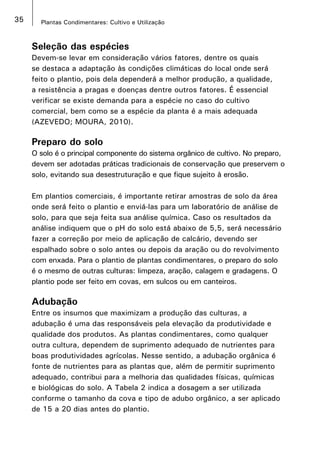 35 Plantas Condimentares: Cultivo e Utilização
Seleção das espécies
Devem-se levar em consideração vários fatores, dentre os quais
se destaca a adaptação às condições climáticas do local onde será
feito o plantio, pois dela dependerá a melhor produção, a qualidade,
a resistência a pragas e doenças dentre outros fatores. É essencial
verificar se existe demanda para a espécie no caso do cultivo
comercial, bem como se a espécie da planta é a mais adequada
(AZEVEDO; MOURA, 2010).
Preparo do solo
O solo é o principal componente do sistema orgânico de cultivo. No preparo,
devem ser adotadas práticas tradicionais de conservação que preservem o
solo, evitando sua desestruturação e que fique sujeito à erosão.
Em plantios comerciais, é importante retirar amostras de solo da área
onde será feito o plantio e enviá-las para um laboratório de análise de
solo, para que seja feita sua análise química. Caso os resultados da
análise indiquem que o pH do solo está abaixo de 5,5, será necessário
fazer a correção por meio de aplicação de calcário, devendo ser
espalhado sobre o solo antes ou depois da aração ou do revolvimento
com enxada. Para o plantio de plantas condimentares, o preparo do solo
é o mesmo de outras culturas: limpeza, aração, calagem e gradagens. O
plantio pode ser feito em covas, em sulcos ou em canteiros.
Adubação
Entre os insumos que maximizam a produção das culturas, a
adubação é uma das responsáveis pela elevação da produtividade e
qualidade dos produtos. As plantas condimentares, como qualquer
outra cultura, dependem de suprimento adequado de nutrientes para
boas produtividades agrícolas. Nesse sentido, a adubação orgânica é
fonte de nutrientes para as plantas que, além de permitir suprimento
adequado, contribui para a melhoria das qualidades físicas, químicas
e biológicas do solo. A Tabela 2 indica a dosagem a ser utilizada
conforme o tamanho da cova e tipo de adubo orgânico, a ser aplicado
de 15 a 20 dias antes do plantio.
 
