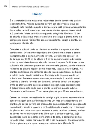 39 Plantas Condimentares: Cultivo e Utilização
Plantio
É a transferência da muda dos recipientes ou da sementeira para o
local definitivo. Alguns cuidados devem ser observados: deve ser
realizado pela manhã, quando a temperatura está amena; o transplantio
das mudas deverá acontecer quando as plantas apresentarem de 4
a 6 pares de folhas definitivas e quando atingir de 10 cm a 15 cm
de altura; a cova deve manter a mesma altura que a planta tinha na
sementeira ou no recipiente; após o transplante, irrigar a planta. Os
locais para plantio são:
Canteiro: é o local onde se plantam as mudas transplantadas das
sementeiras. O tamanho dependerá do número de plantas a serem
transplantadas e do tamanho do terreno. Geralmente possui 1 m
de largura por 0,20 m de altura e 5 m de comprimento; a distância
entre os canteiros deve ser de pelo menos 1 m para facilitar os tratos
culturais. Os canteiros podem ser de alvenaria, pedras, ou de materiais
retirados da própria região, como madeiras, tábuas, entre outros. As
plantas cultivadas em canteiros são de raízes superficiais, de baixo
a médio porte, sendo rasteira ou formadora de touceira ou de um
subarbusto. Preferem solos arenosos, e a maioria é de ciclo anual.
Quando o plantio for feito em canteiro, deve-se deixar um espaço
entre as plantas para que elas possam crescer. Esse espaçamento
é determinado pelo porte que a planta irá atingir quando adulta.
Geralmente, utilizam-se 20 cm entre plantas, por 30 cm entre linhas.
Covas: se houver necessidade de corrigir o pH do solo, recomenda-se
aplicar calagem com aproximadamente um mês de antecedência do
plantio. As covas devem ser preparadas com antecedência da época do
transplantio, sendo a largura e profundidade de acordo com o tamanho
da planta. Ao cavar as covas, separar a parte de cima da terra; encher
as covas misturando a parte de cima com o adubo orgânico, cuja
quantidade varia de acordo com análise do solo, e completar com a
terra de baixo. Irrigar diariamente até o dia do plantio. O espaçamento
(linha x planta) varia de acordo com cada espécie (Tabela 3).
 