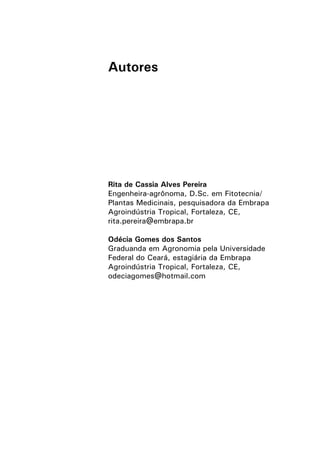 Autores
Rita de Cassia Alves Pereira
Engenheira-agrônoma, D.Sc. em Fitotecnia/
Plantas Medicinais, pesquisadora da Embrapa
Agroindústria Tropical, Fortaleza, CE,
rita.pereira@embrapa.br
Odécia Gomes dos Santos
Graduanda em Agronomia pela Universidade
Federal do Ceará, estagiária da Embrapa
Agroindústria Tropical, Fortaleza, CE,
odeciagomes@hotmail.com
 
