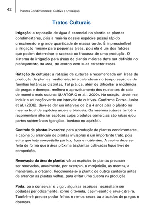 42 Plantas Condimentares: Cultivo e Utilização
Tratos Culturais
Irrigação: a reposição de água é essencial no plantio de plantas
condimentares, pois a maioria dessas espécies possui rápido
crescimento e grande quantidade de massa verde. É imprescindível
a irrigação mesmo para pequenas áreas, pois ela é um dos fatores
que podem determinar o sucesso ou fracasso de uma produção. O
sistema de irrigação para áreas de plantio maiores deve ser definido no
planejamento da área, de acordo com suas características.
Rotação de culturas: a rotação de culturas é recomendada em áreas de
produção de plantas medicinais, intercalando-se no tempo espécies de
famílias botânicas distintas. Tal prática, além de dificultar a incidência
de pragas e doenças, melhora o aproveitamento dos nutrientes do solo
de maneira mais racional (SARTÓRIO et al., 2000). Na rotação, devem-se
incluir a adubação verde em intervalo de cultivos. Conforme Correa Junior
et al. (2006), deve-se dar um intervalo de 2 a 4 anos para o plantio no
mesmo local de espécies anuais e bianuais. Os mesmos autores também
recomendam alternar espécies cujos produtos comerciais são raízes e/ou
partes subterrâneas (gengibre, bardana ou açafrão).
Controle de plantas invasoras: para a produção de plantas condimentares,
a capina ou arranquio de plantas invasoras é um importante trato, pois
evita que haja competição por luz, água e nutrientes. A capina deve ser
feita de forma que a área próxima às plantas cultivadas fique livre de
competição.
Renovação da área de plantio: várias espécies de plantas precisam
ser renovadas, anualmente, por exemplo, o manjericão, as mentas, a
manjerona, o orégano. Recomenda-se o plantio de outros canteiros antes
de arrancar as plantas velhas, para evitar uma quebra na produção.
Poda: para conservar o vigor, algumas espécies necessitam ser
podadas periodicamente, como citronela, capim-santo e erva-cidreira.
Também é preciso podar folhas e ramos secos ou atacados de pragas e
doenças.
 
