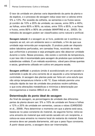 45 Plantas Condimentares: Cultivo e Utilização
O teor de umidade em plantas varia dependendo da parte da planta e
da espécie, e o processo de secagem reduz esse teor a valores entre
5% a 12%. Por ocasião da colheita, as sementes e os frutos secos
já contêm de 10% a 20% de umidade; as cascas, entre 30% e 40%;
as folhas, entre 60% e 90%; as raízes, entre 70% e 85%, e as flores
e frutos, entre 80% e 90% de umidade (MARTINS et al., 2003). Os
métodos de secagem podem ser classificados como natural e artificial.
Secagem natural: é a secagem ao ar livre, podendo ser à sombra ou
exposto ao sol, em um ambiente seco e ventilado, a fim de que sua
umidade seja removida por evaporação. O produto pode ser disposto
sobre tabuleiros perfurados, em camadas finas, revolvido de modo
que uniformize o processo e seja protegido para não absorver umidade
durante a noite. Nesse processo, não existe o controle da temperatura,
e por isso não é recomendado para secagem de produtos que contenham
substâncias voláteis. É um método econômico, viável para climas quentes
e secos, geralmente utilizado em cultivo em pequena escala.
Secagem artificial: o produto úmido é acondicionado em um secador e
submetido à ação de uma corrente de ar aquecido a uma temperatura
controlada. A secagem das plantas pode ser feita em uma estufa que
não atinja temperatura inferior a 40 °C. Esse método permite uma
redução rápida do teor de umidade dos produtos recém-colhidos,
o que evita alterações metabólicas e minimiza a deterioração por
microrganismos e insetos (MELO et al., 2004)
Determinação do ponto ideal de secagem
Ao final da secagem, as porcentagens de umidade das diferentes
partes da planta devem ser: 5% a 10% de umidade em flores e folhas
e 12% a 20% de umidade em sementes, cascas e raízes (CARDOSO
et al., 2006). Para determinar o momento em que a planta está seca,
baseia-se no peso constante do material, da seguinte forma: retira-se
uma amostra do material que está sendo secado em um recipiente, e
coloca-se essa amostra no mesmo local do restante do material. Essa
amostra deve ser pesada diariamente, até que o peso fique constante.
A partir desse ponto, a secagem deve ser interrompida.
 