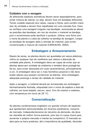46 Plantas Condimentares: Cultivo e Utilização
Cuidados com a secagem
As diferentes espécies aromáticas devem secar separadamente, para
evitar mistura de odores, ou seja, devem ficar em bandejas diferentes.
Tomar cuidado especial com raízes, cascas e flores, pois contêm maior
teor de umidade e devem ficar espalhadas em uma camada fina. Caso
se verifique uma secagem irregular nas bandejas, recomenda-se alterar
as posições das bandejas, em vez de revolver o material na bandeja,
pois o revolvimento pode danificar o produto. Utilizar uma ficha com
o nome da planta e a data da colheita na bandeja de secagem. Limpar
as bandejas de secagem após a retirada do material, para evitar
contaminação e mistura de material (CARVALHO, 2002).
Embalagem e Armazenamento
Depois de secas, as plantas devem ser guardadas em sacos plásticos,
vidros ou qualquer tipo de vasilhame que reduza a absorção de
umidade pela planta. A embalagem deve ser capaz de evitar que as
plantas absorvam umidade do ambiente e também deve protegê-las
da luz, para evitar alterações em suas características, principalmente
a cor. A embalagem deve ser o mais hermética possível e não deve
exalar odores que possam contaminar as plantas. Uma embalagem
adequada prolonga o tempo de validade do material.
Após a secagem, o material deverá ser armazenado em embalagem
hermeticamente fechada, etiquetada com o nome da espécie e data da
colheita, em local arejado, escuro, seco, livre de insetos e roedores,
com temperatura em torno de 25 °C.
Comercialização
As plantas condimentares englobam um grande número de espécies
que apresentam particularidades em diversos parâmetros, inclusive
de mercado. Independentemente do tamanho da demanda, ela deve
ser atendida da melhor forma possível, pois isso é a peça chave para
aumentar o próprio mercado e manter-se competitivo. O mercado se
abre para os bons produtos, daí a importância da qualidade, devendo-
 
