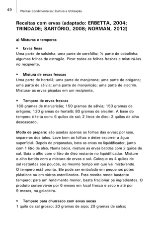 49 Plantas Condimentares: Cultivo e Utilização
Receitas com ervas (adaptado: ERBETTA, 2004;
TRINDADE; SARTÓRIO, 2008; NORMAN, 2012)
a) Misturas e temperos
•	 Ervas finas
Uma parte de salsinha; uma parte de cerefólio; ½ parte de cebolinha;
algumas folhas de estragão. Picar todas as folhas frescas e misturá-las
no recipiente.
•	 Mistura de ervas frescas
Uma parte de hortelã; uma parte de manjerona; uma parte de orégano;
uma parte de sálvia; uma parte de manjericão; uma parte de alecrim.
Misturar as ervas picadas em um recipiente.
•	 Tempero de ervas frescas
180 gramas de manjericão; 150 gramas de sálvia; 150 gramas de
orégano; 120 gramas de hortelã; 80 gramas de alecrim. A base do
tempero é feita com: 6 quilos de sal; 2 litros de óleo; 2 quilos de alho
descascado.
Modo de preparo: são usadas apenas as folhas das ervas; por isso,
separe-as dos talos. Lave bem as folhas e deixe escorrer a água
superficial. Depois de preparadas, bata as ervas no liquidificador, junto
com 1 litro de óleo. Numa bacia, misture as ervas batidas com 2 quilos de
sal. Bata o alho com o litro de óleo restante no liquidificador. Misture
o alho batido com a mistura de ervas e sal. Coloque os 4 quilos de
sal restantes aos poucos, ao mesmo tempo em que vai misturando.
O tempero está pronto. Ele pode ser embalado em pequenos potes
plásticos ou em vidros esterilizados. Esta receita rende bastante
tempero; para um rendimento menor, basta fracionar os ingredientes. O
produto conserva-se por 6 meses em local fresco e seco e até por
9 meses, na geladeira.
•	 Tempero para churrasco com ervas secas
1 quilo de sal grosso; 20 gramas de aipo; 20 gramas de salsa;
 