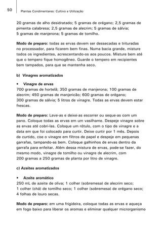 50 Plantas Condimentares: Cultivo e Utilização
20 gramas de alho desidratado; 5 gramas de orégano; 2,5 gramas de
pimenta calabresa; 2,5 gramas de alecrim; 5 gramas de sálvia;
5 gramas de manjerona; 5 gramas de tomilho.
Modo de preparo: todas as ervas devem ser dessecadas e trituradas
no processador, para ficarem bem finas. Numa bacia grande, misture
todos os ingredientes, acrescentando-os aos poucos. Misture bem até
que o tempero fique homogêneo. Guarde o tempero em recipientes
bem tampados, para que se mantenha seco.
b) Vinagres aromatizados
•	 Vinagre de ervas
700 gramas de hortelã; 350 gramas de manjerona; 100 gramas de
alecrim; 450 gramas de manjericão; 600 gramas de orégano;
300 gramas de sálvia; 5 litros de vinagre. Todas as ervas devem estar
frescas.
Modo de preparo: Lave-as e deixe-as escorrer ou seque-as com um
pano. Coloque todas as ervas em um vasilhame. Despeje vinagre sobre
as ervas até cobri-las. Coloque um rótulo, com o tipo de vinagre e a
data em que foi colocado para curtir. Deixe curtir por 1 mês. Depois
de curtido, coe o vinagre em filtros de papel e despeje em pequenas
garrafas, tampando-as bem. Coloque galhinhos de ervas dentro da
garrafa para enfeitar. Além dessa mistura de ervas, pode-se fazer, do
mesmo modo, vinagre de tomilho ou vinagre de alecrim, com
200 gramas a 250 gramas de planta por litro de vinagre.
c) Azeites aromatizados
•	 Azeite aromático
250 mL de azeite de oliva; 1 colher (sobremesa) de alecrim seco;
1 colher (chá) de tomilho seco; 1 colher (sobremesa) de orégano seco;
4 folhas de louro secas.
Modo de preparo: em uma frigideira, coloque todas as ervas e aqueça
em fogo baixo para liberar os aromas e eliminar qualquer microrganismo
 