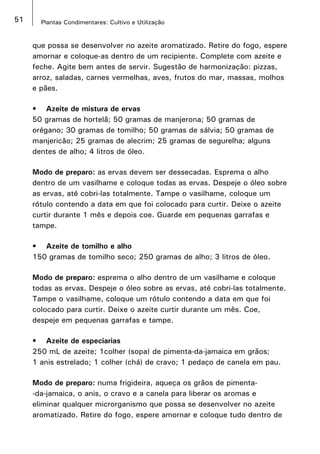 51 Plantas Condimentares: Cultivo e Utilização
que possa se desenvolver no azeite aromatizado. Retire do fogo, espere
amornar e coloque-as dentro de um recipiente. Complete com azeite e
feche. Agite bem antes de servir. Sugestão de harmonização: pizzas,
arroz, saladas, carnes vermelhas, aves, frutos do mar, massas, molhos
e pães.
•	 Azeite de mistura de ervas
50 gramas de hortelã; 50 gramas de manjerona; 50 gramas de
orégano; 30 gramas de tomilho; 50 gramas de sálvia; 50 gramas de
manjericão; 25 gramas de alecrim; 25 gramas de segurelha; alguns
dentes de alho; 4 litros de óleo.
Modo de preparo: as ervas devem ser dessecadas. Esprema o alho
dentro de um vasilhame e coloque todas as ervas. Despeje o óleo sobre
as ervas, até cobri-las totalmente. Tampe o vasilhame, coloque um
rótulo contendo a data em que foi colocado para curtir. Deixe o azeite
curtir durante 1 mês e depois coe. Guarde em pequenas garrafas e
tampe.
•	 Azeite de tomilho e alho
150 gramas de tomilho seco; 250 gramas de alho; 3 litros de óleo.
Modo de preparo: esprema o alho dentro de um vasilhame e coloque
todas as ervas. Despeje o óleo sobre as ervas, até cobri-las totalmente.
Tampe o vasilhame, coloque um rótulo contendo a data em que foi
colocado para curtir. Deixe o azeite curtir durante um mês. Coe,
despeje em pequenas garrafas e tampe.
•	 Azeite de especiarias
250 mL de azeite; 1colher (sopa) de pimenta-da-jamaica em grãos;
1 anis estrelado; 1 colher (chá) de cravo; 1 pedaço de canela em pau.
Modo de preparo: numa frigideira, aqueça os grãos de pimenta-
-da-jamaica, o anis, o cravo e a canela para liberar os aromas e
eliminar qualquer microrganismo que possa se desenvolver no azeite
aromatizado. Retire do fogo, espere amornar e coloque tudo dentro de
 