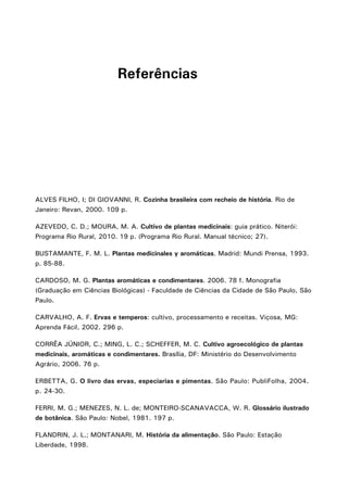 ALVES FILHO, I; DI GIOVANNI, R. Cozinha brasileira com recheio de história. Rio de
Janeiro: Revan, 2000. 109 p.
AZEVEDO, C. D.; MOURA, M. A. Cultivo de plantas medicinais: guia prático. Niterói:
Programa Rio Rural, 2010. 19 p. (Programa Rio Rural. Manual técnico; 27).
BUSTAMANTE, F. M. L. Plantas medicinales y aromáticas. Madrid: Mundi Prensa, 1993.
p. 85-88.
CARDOSO, M. G. Plantas aromáticas e condimentares. 2006. 78 f. Monografia
(Graduação em Ciências Biológicas) - Faculdade de Ciências da Cidade de São Paulo, São
Paulo.
CARVALHO, A. F. Ervas e temperos: cultivo, processamento e receitas. Viçosa, MG:
Aprenda Fácil, 2002. 296 p.
CORRÊA JÚNIOR, C.; MING, L. C.; SCHEFFER, M. C. Cultivo agroecológico de plantas
medicinais, aromáticas e condimentares. Brasília, DF: Ministério do Desenvolvimento
Agrário, 2006. 76 p.
ERBETTA, G. O livro das ervas, especiarias e pimentas. São Paulo: PubliFolha, 2004.
p. 24-30.
FERRI, M. G.; MENEZES, N. L. de; MONTEIRO-SCANAVACCA, W. R. Glossário ilustrado
de botânica. São Paulo: Nobel, 1981. 197 p.
FLANDRIN, J. L.; MONTANARI, M. História da alimentação. São Paulo: Estação
Liberdade, 1998.
Referências
 