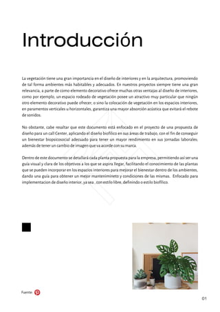 Introducción
Fuente:
01
La vegetación tiene una gran importancia en el diseño de interiores y en la arquitectura, promoviendo
de tal forma ambientes más habitables y adecuados. En nuestros proyectos siempre tiene una gran
relevancia, a parte de como elemento decorativo ofrece muchas otras ventajas al diseño de interiores,
como por ejemplo, un espacio rodeado de vegetación posee un atractivo muy particular que ningún
otro elemento decorativo puede ofrecer; o sino la colocación de vegetación en los espacios interiores,
en paramentos verticales u horizontales, garantiza una mayor absorción acústica que evitará el rebote
de sonidos.
No obstante, cabe resaltar que este documento está enfocado en el proyecto de una propuesta de
diseño para un call Center, aplicando el diseño biofilico en sus áreas de trabajo, con el fin de conseguir
un bienestar biopsicosocial adecuado para tener un mayor rendimiento en sus jornadas laborales;
además de tener un cambio de imagen que va acorde con su marca.
Dentro de este documento se detallará cada planta propuesta para la empresa, permitiendo así ser una
guía visual y clara de los objetivos a los que se aspira llegar, facilitando el conocimiento de las plantas
que se pueden incorporar en los espacios interiores para mejorar el bienestar dentro de los ambientes,
dando una guía para obtener un mejor mantenimineto y condiciones de las mismas. Enfocado para
implementacion de diseño interior, ya sea , con estilo libre, definindo o estilo biofílico.
 