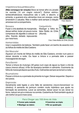 Foto: Falso Boldo do Chile (Alumã)
Ressaca
Fazer o chá abafado do manjericão,
deixar esfriar, botar um pouco numa
compressa de algodão e colocar no
olho, ficando deitado repousando
por meia hora.
Conjuntivite
Mastigar a folha do
falso Boldo do Chile
(Alumã).
Hemorróidas
Usar o supositório da babosa. Também pode fazer um banho de assento com
as folhas do melão de São Caetano
Dor Muscular
Aquecer um monte de folhas do melão de São Caetano, enrolar num pano e
deixar durante a noite. Ou fazer a tintura e a pomada dele e passar
massageando devagar.
Para Dormir
Tomar a tintura do mulungú (30 gotas num copo de água) ou fazer o chá da
casca (menos eficaz). A flor da laranjeira também é calmante. Cozimento da
folha de maracujá depois que deu fruto. Calmantes sempre se tomam a noite.
Reumatismo
Passar a tintura ou a pomada da pimenta no lugar. Deixar esquentar. Depois a
dor passa.
Depressão
Geralmente está ligada a uma falta de serotonina (neuro-transmissor no
cérebro). A semente do jerimum contém muito triptofano que ajuda na
formação da serotonina. Lavar as sementes, deixar secar no sol, torrar no
forno, reduzir em pó e misturar na comida. Castanha do Pará também ajuda (é
até melhor só que é mais cara).
Foto: Alecrim
Impotência Sexual Masculina
(Não consegue ter ereção) Deve se tomar alho cru picado
na comida (“é um viagra natural”). Outros estimu-
lantes/afrodisíacos masculinos são o café, o alecrim, a
pimenta, o guaraná e/ou alimentos ricos em energia, como
amendoim e catuaba. Mas o melhor será sempre a relação
amorosa com a companheira.
Para Chegar aos 100 Anos de Vida
Comer pela metade
Mastigar ao dobro
Caminhar ao triplo
Rir ao quádruplo
14
 
